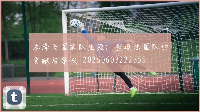 本泽马国家队生涯：重返法国队的贡献与争议_20260603222359