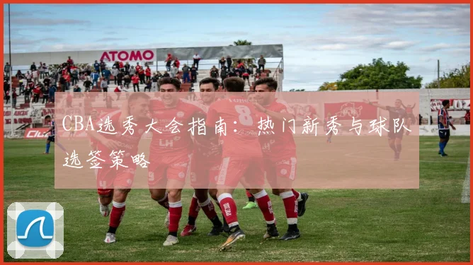 CBA选秀大会指南：热门新秀与球队选签策略