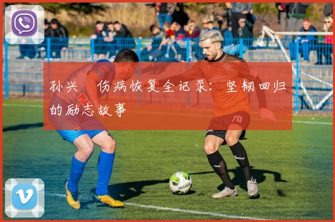 孙兴慜伤病恢复全记录:坚韧回归的励志故事