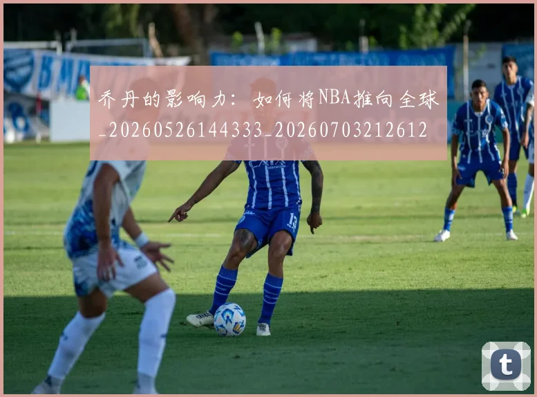 乔丹的影响力：如何将NBA推向全球_20260526144333_20260703212612