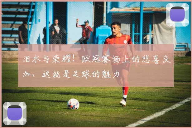 泪水与荣耀！欧冠赛场上的悲喜交加，这就是足球的魅力
