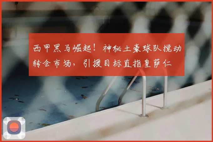 西甲黑马崛起!神秘土豪球队搅动转会市场,引援目标直指皇萨仁