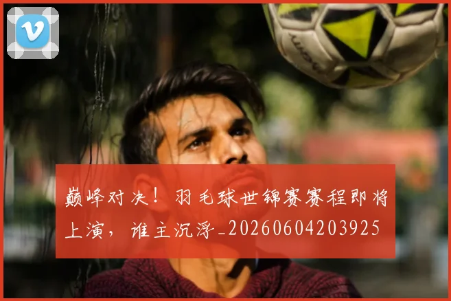 巅峰对决!羽毛球世锦赛赛程即将上演,谁主沉浮_20260604203925