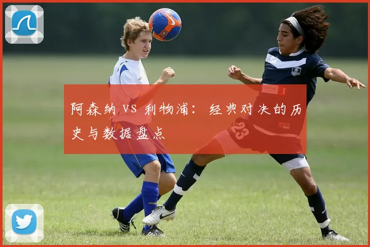 阿森纳 vs 利物浦：经典对决的历史与数据盘点