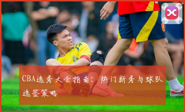 CBA选秀大会指南：热门新秀与球队选签策略