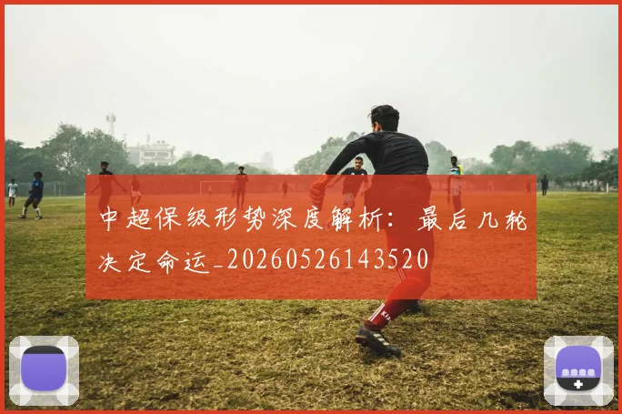 中超保级形势深度解析：最后几轮决定命运_20260526143520