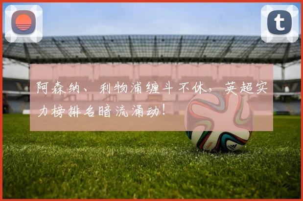 阿森纳、利物浦缠斗不休，英超实力榜排名暗流涌动！