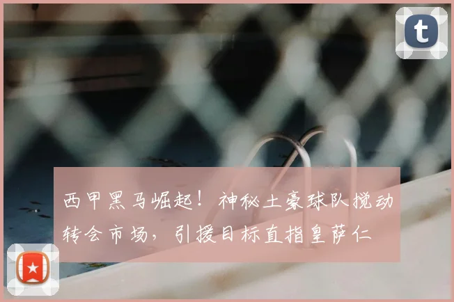 西甲黑马崛起！神秘土豪球队搅动转会市场，引援目标直指皇萨仁