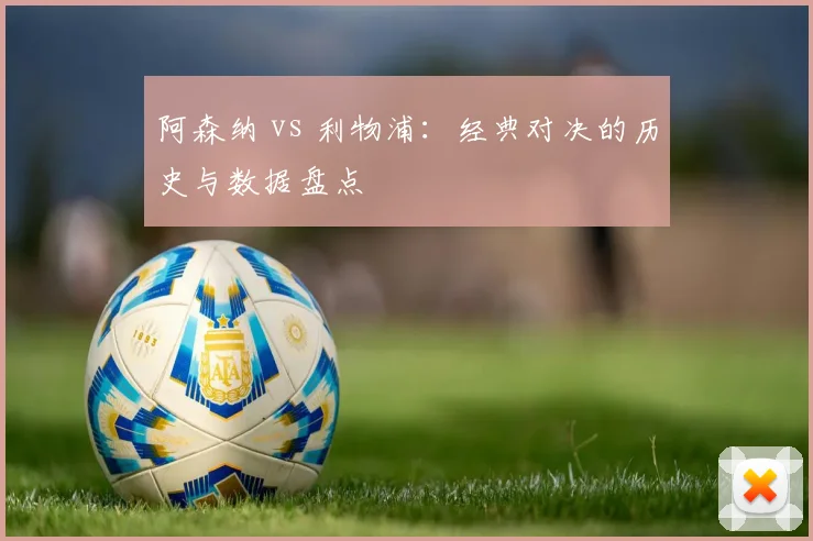 阿森纳 vs 利物浦：经典对决的历史与数据盘点