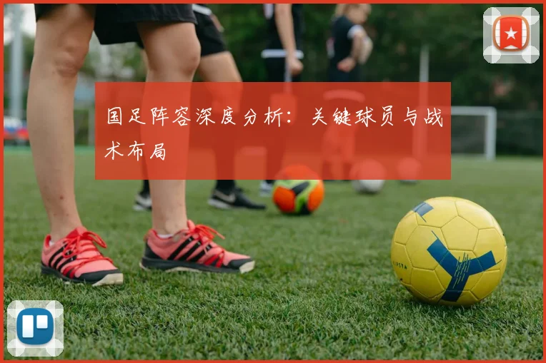 国足阵容深度分析：关键球员与战术布局